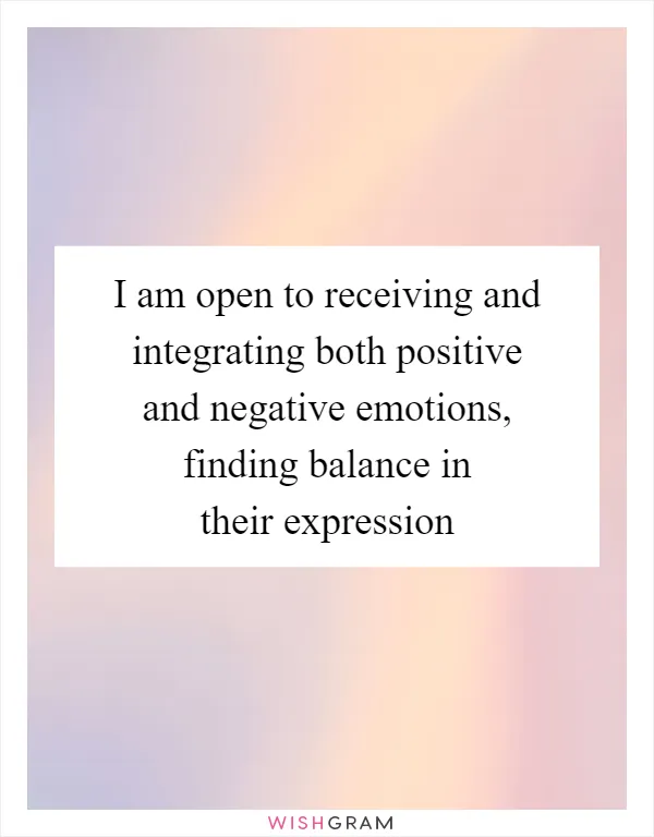 I am open to receiving and integrating both positive and negative emotions, finding balance in their expression