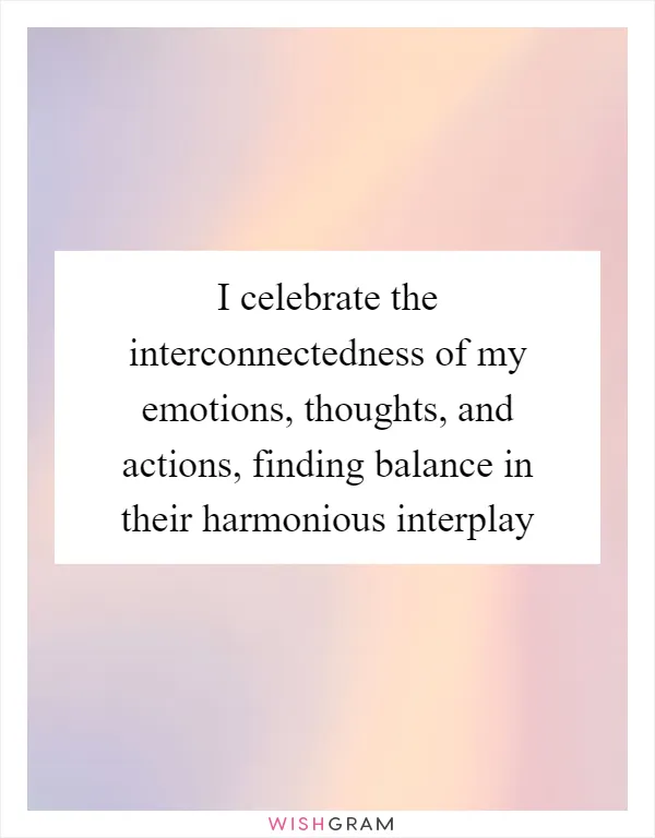 I celebrate the interconnectedness of my emotions, thoughts, and actions, finding balance in their harmonious interplay