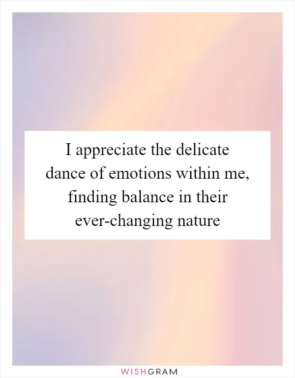 I appreciate the delicate dance of emotions within me, finding balance in their ever-changing nature