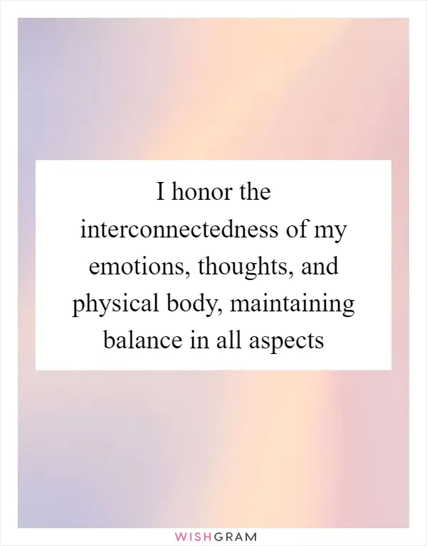 I honor the interconnectedness of my emotions, thoughts, and physical body, maintaining balance in all aspects