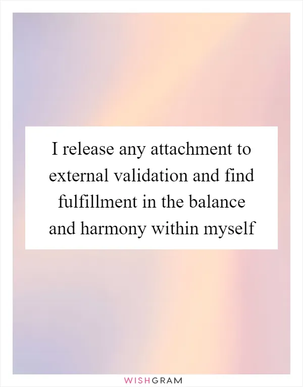 I release any attachment to external validation and find fulfillment in the balance and harmony within myself