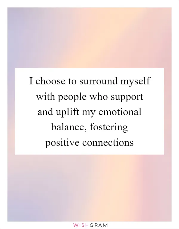 I choose to surround myself with people who support and uplift my emotional balance, fostering positive connections