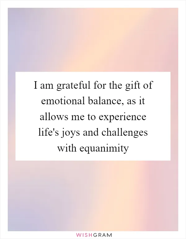 I am grateful for the gift of emotional balance, as it allows me to experience life's joys and challenges with equanimity