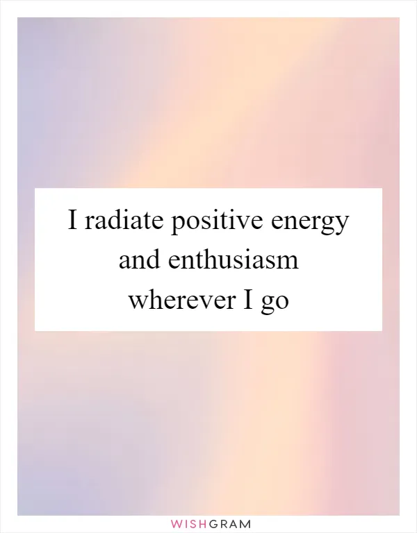 I radiate positive energy and enthusiasm wherever I go