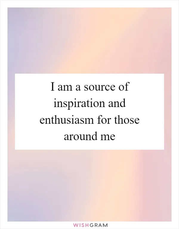 I am a source of inspiration and enthusiasm for those around me