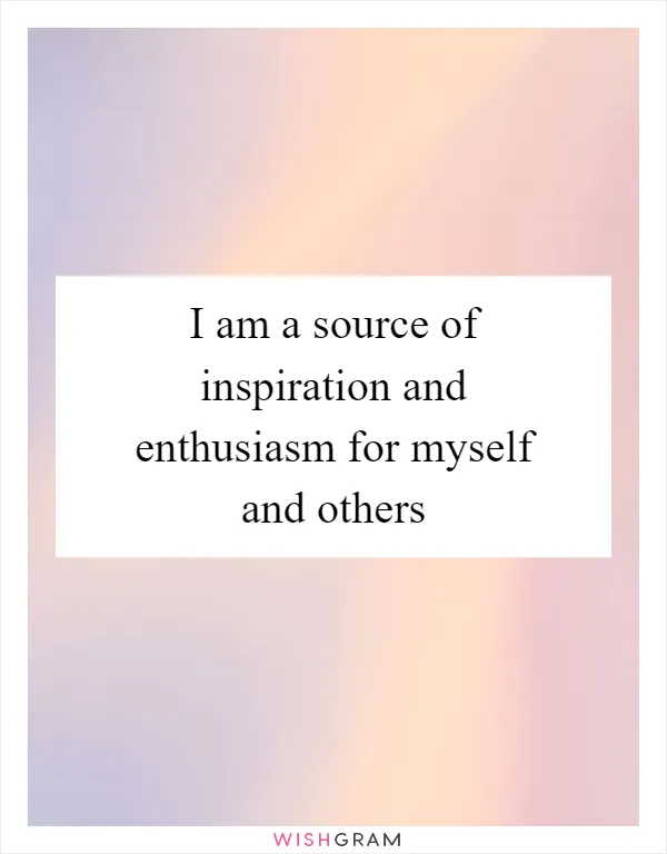 I am a source of inspiration and enthusiasm for myself and others
