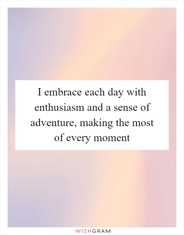 I embrace each day with enthusiasm and a sense of adventure, making the most of every moment