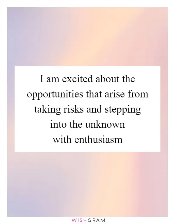 I am excited about the opportunities that arise from taking risks and stepping into the unknown with enthusiasm