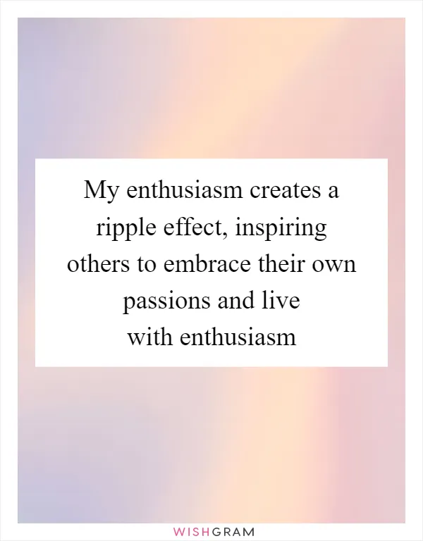 My enthusiasm creates a ripple effect, inspiring others to embrace their own passions and live with enthusiasm