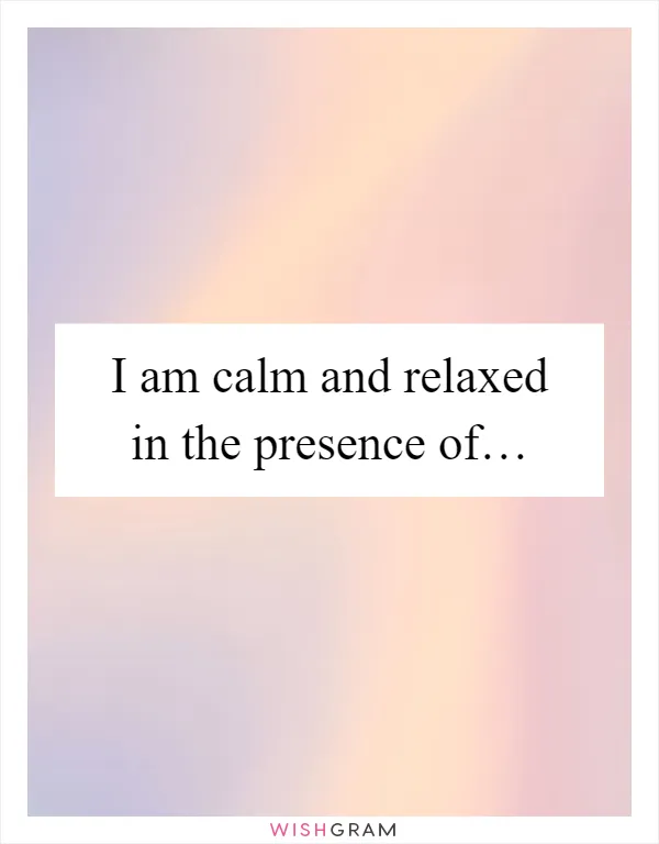 I am calm and relaxed in the presence of…