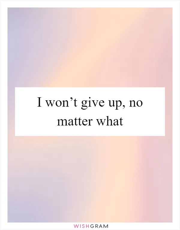 I won’t give up, no matter what