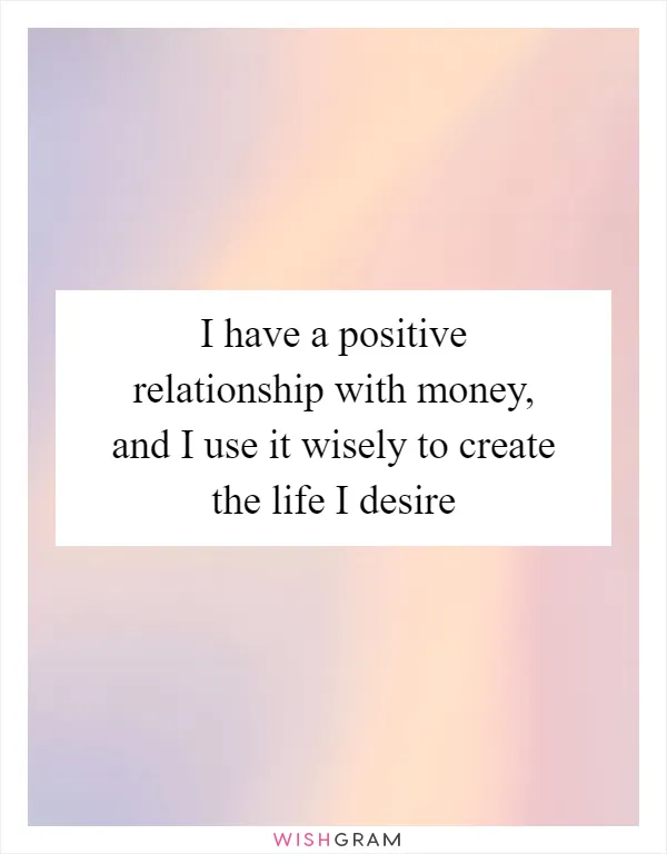 I have a positive relationship with money, and I use it wisely to create the life I desire