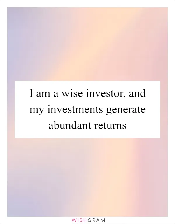 I am a wise investor, and my investments generate abundant returns
