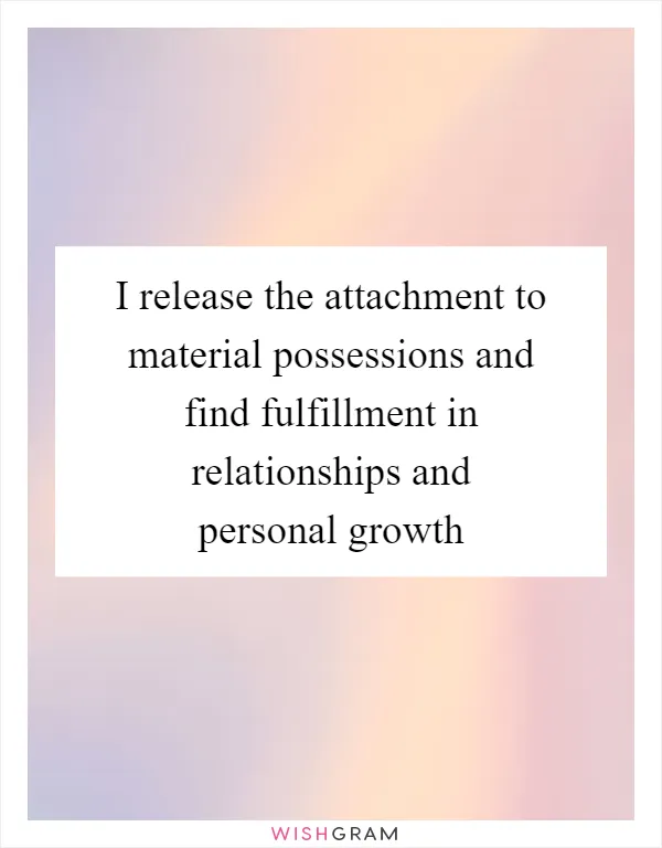 I release the attachment to material possessions and find fulfillment in relationships and personal growth