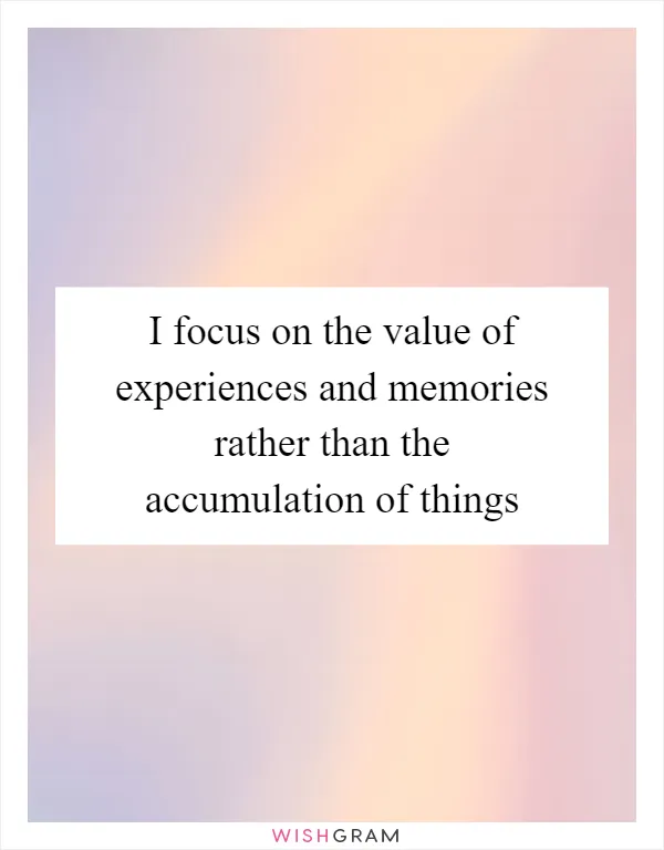 I focus on the value of experiences and memories rather than the accumulation of things