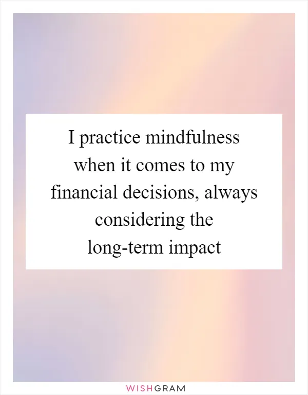 I practice mindfulness when it comes to my financial decisions, always considering the long-term impact