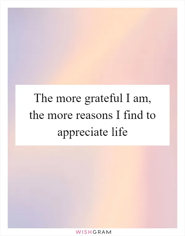 The more grateful I am, the more reasons I find to appreciate life