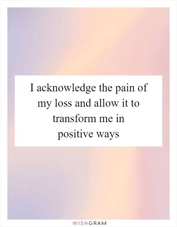 I acknowledge the pain of my loss and allow it to transform me in positive ways