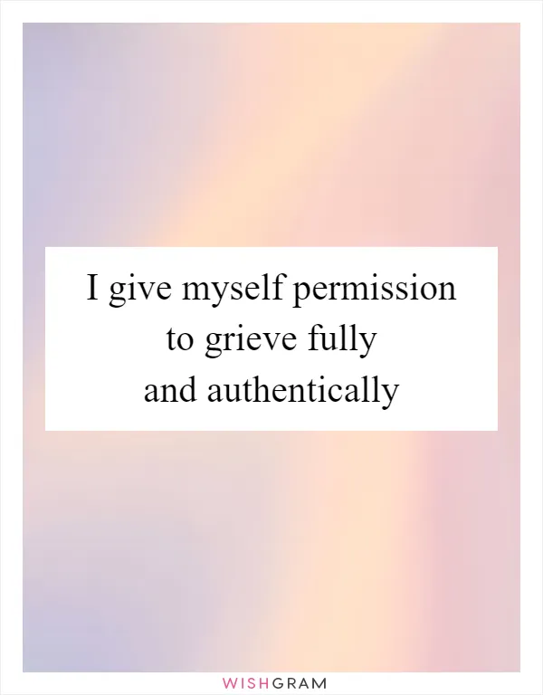 I give myself permission to grieve fully and authentically