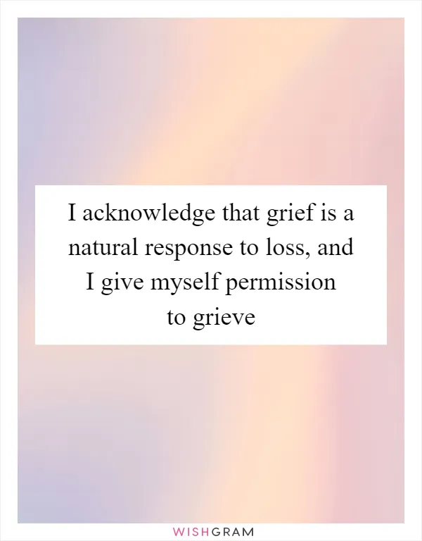 I acknowledge that grief is a natural response to loss, and I give myself permission to grieve