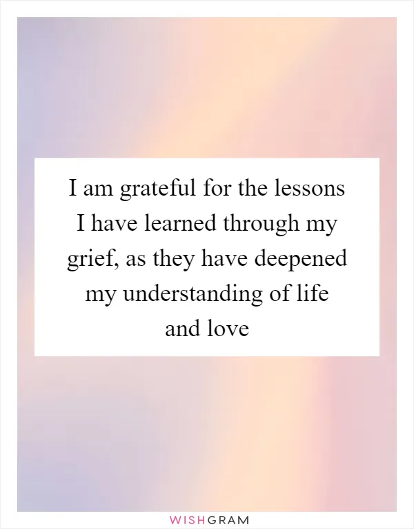 I am grateful for the lessons I have learned through my grief, as they have deepened my understanding of life and love