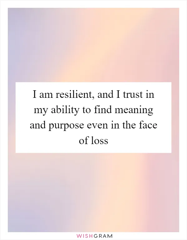 I am resilient, and I trust in my ability to find meaning and purpose even in the face of loss