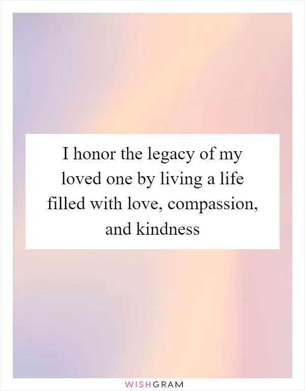 I honor the legacy of my loved one by living a life filled with love, compassion, and kindness