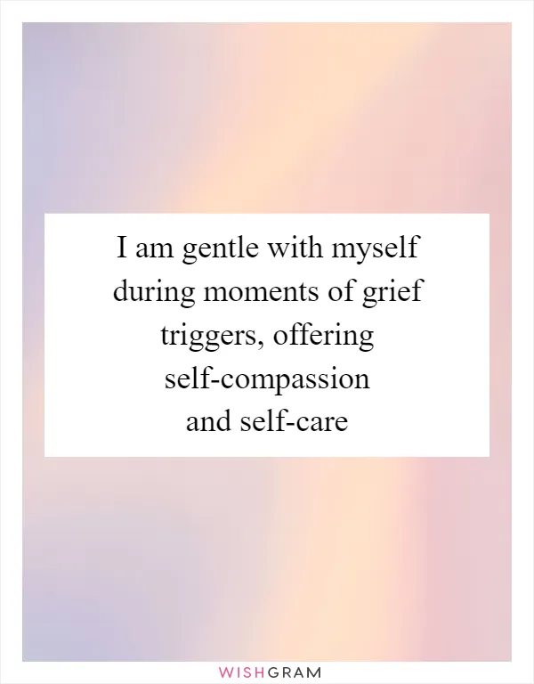 I am gentle with myself during moments of grief triggers, offering self-compassion and self-care