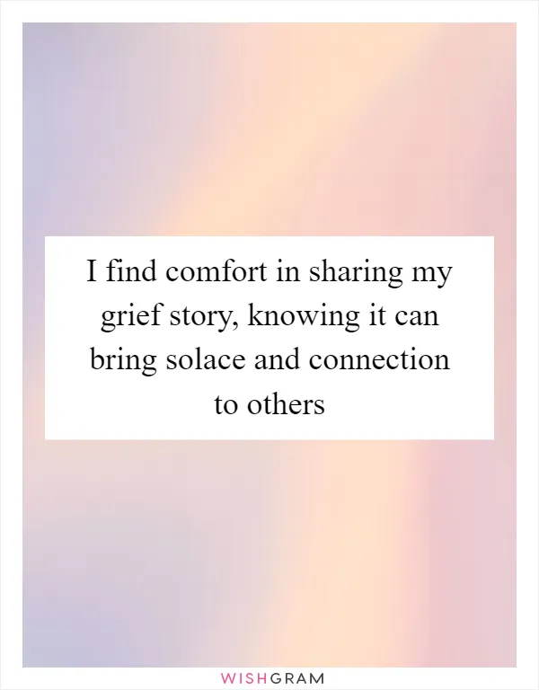 I find comfort in sharing my grief story, knowing it can bring solace and connection to others