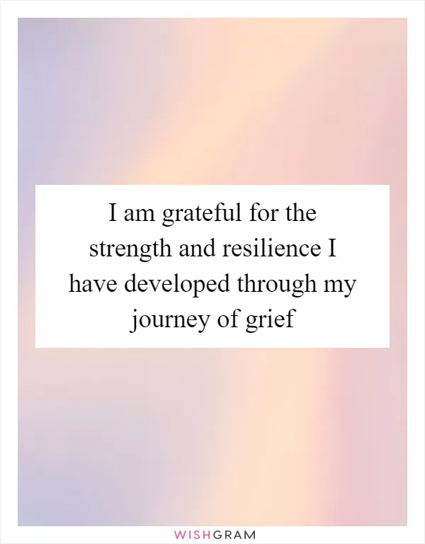 I am grateful for the strength and resilience I have developed through my journey of grief