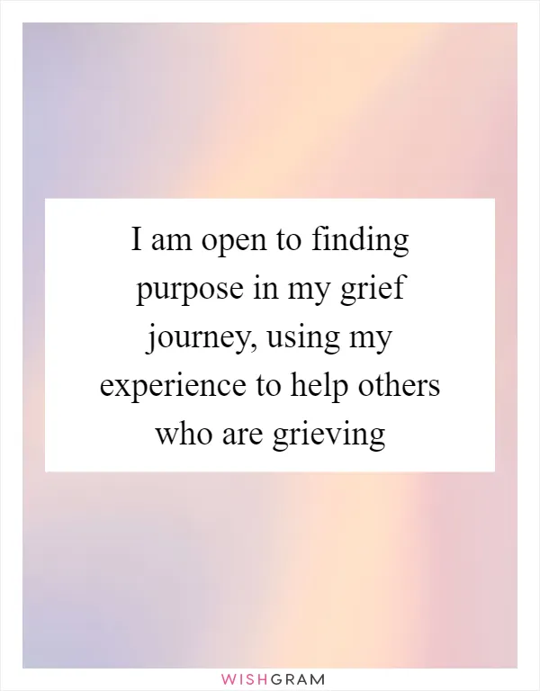 I am open to finding purpose in my grief journey, using my experience to help others who are grieving