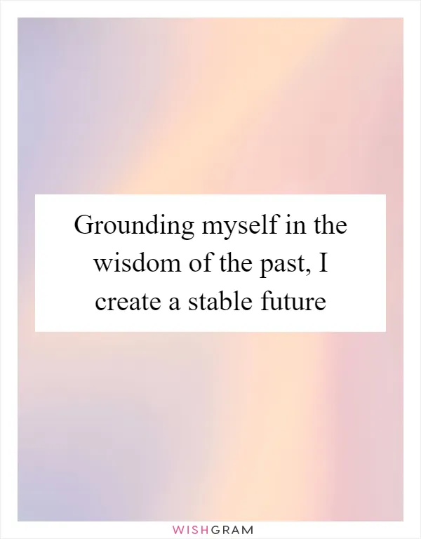 Grounding myself in the wisdom of the past, I create a stable future