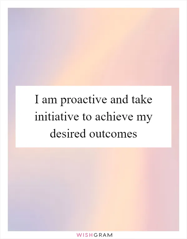 I am proactive and take initiative to achieve my desired outcomes