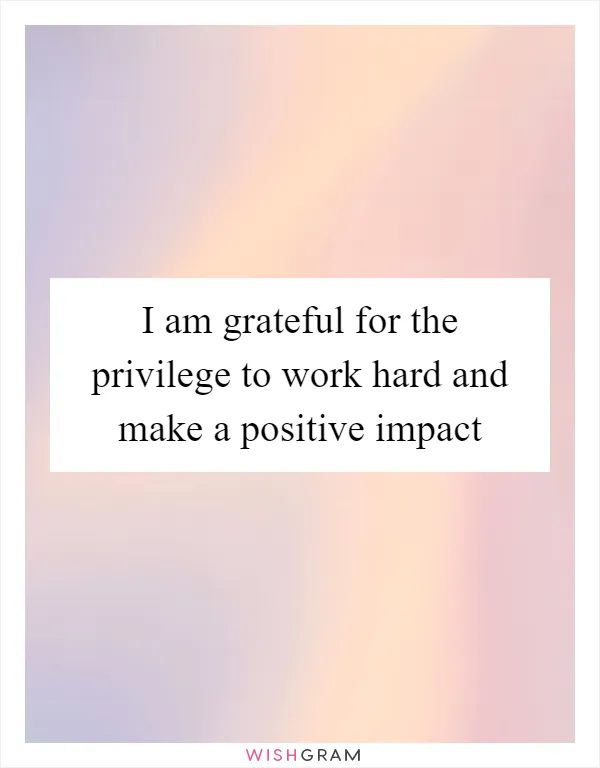 I am grateful for the privilege to work hard and make a positive impact