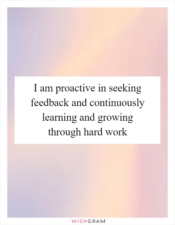 I am proactive in seeking feedback and continuously learning and growing through hard work