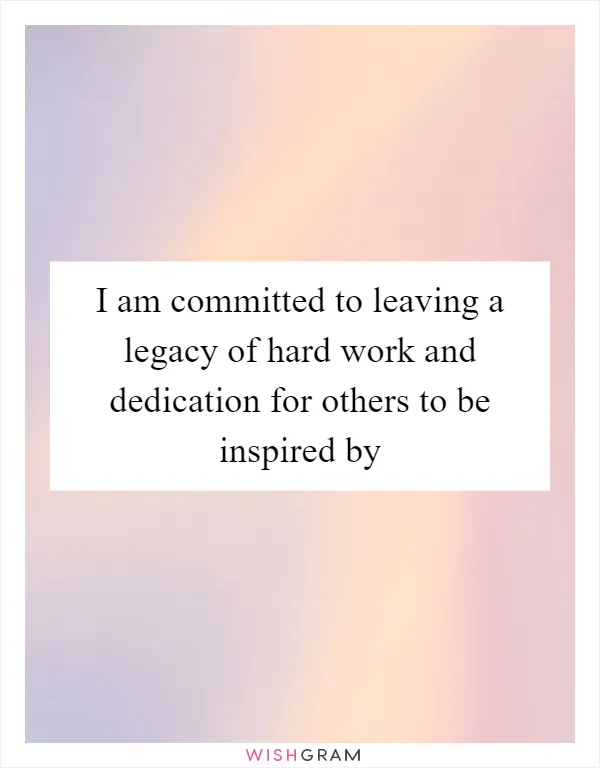 I am committed to leaving a legacy of hard work and dedication for others to be inspired by