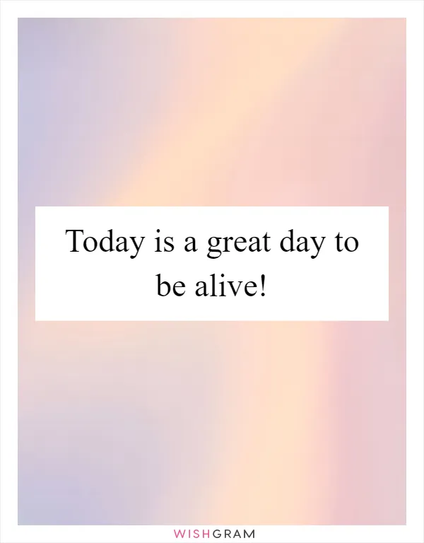Today is a great day to be alive!