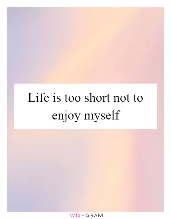 Life is too short not to enjoy myself