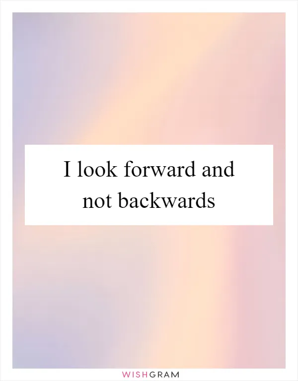 I look forward and not backwards