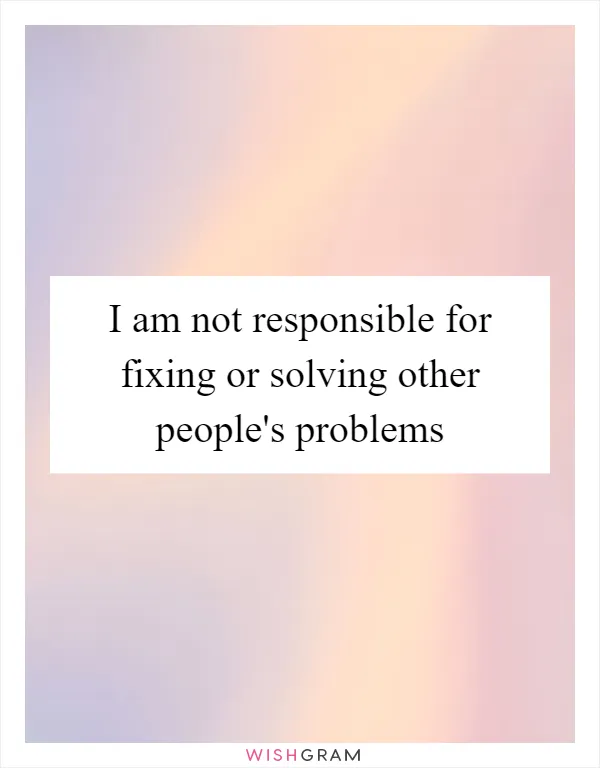 I am not responsible for fixing or solving other people's problems