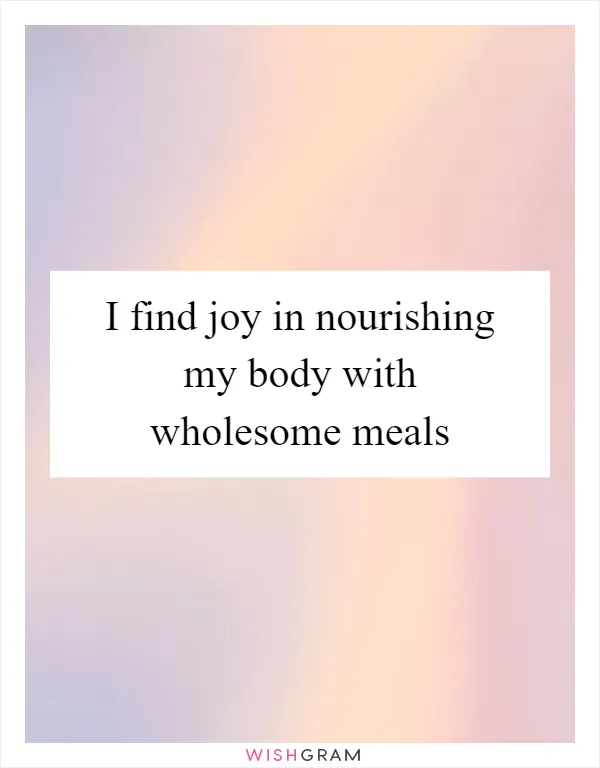 I find joy in nourishing my body with wholesome meals