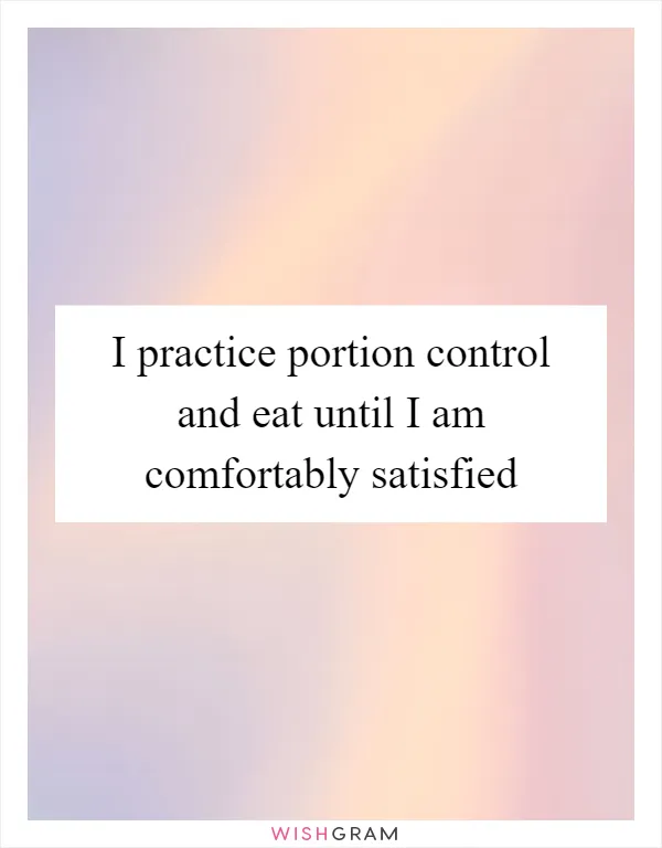 I practice portion control and eat until I am comfortably satisfied