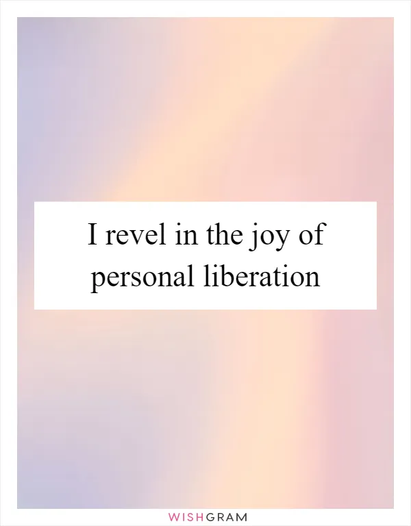 I revel in the joy of personal liberation