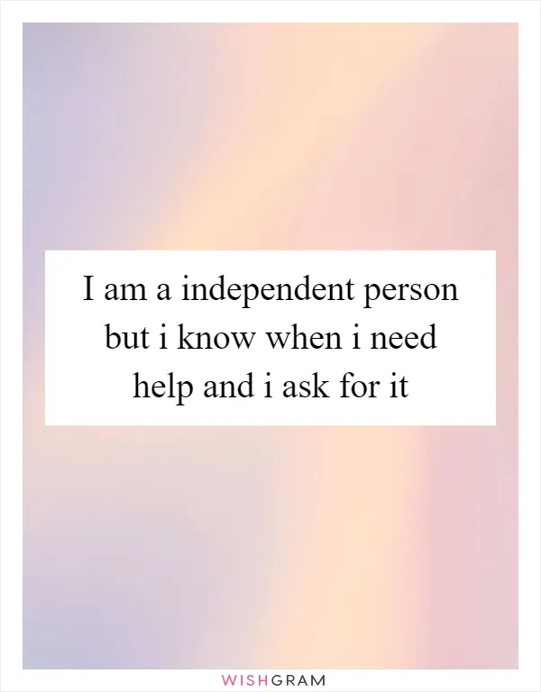 I am a independent person but i know when i need help and i ask for it