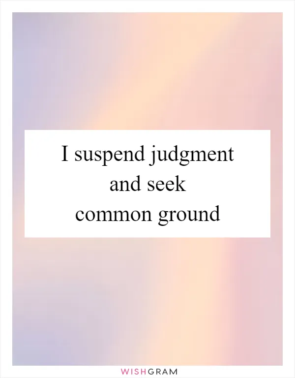 I suspend judgment and seek common ground