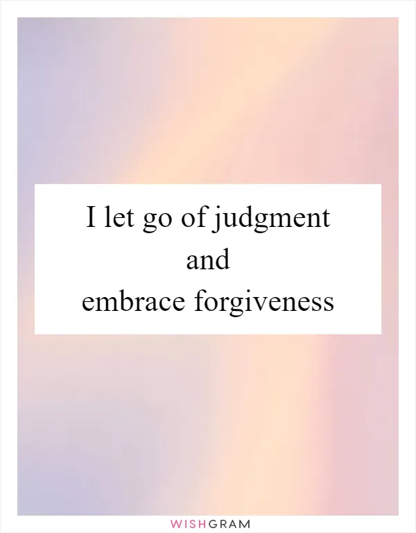 I let go of judgment and embrace forgiveness