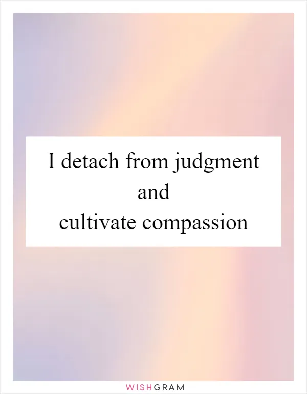 I detach from judgment and cultivate compassion