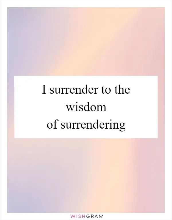 I surrender to the wisdom of surrendering
