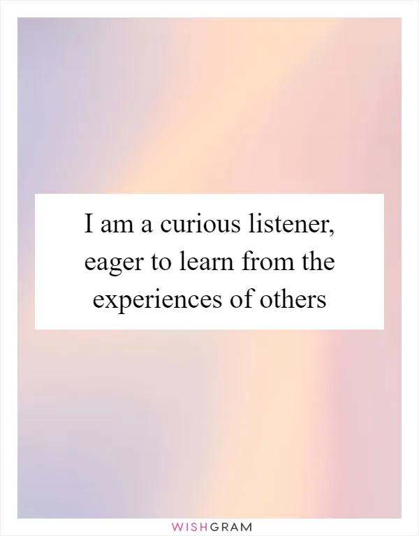 I am a curious listener, eager to learn from the experiences of others