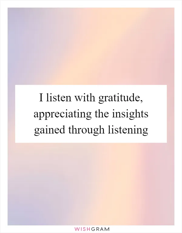 I listen with gratitude, appreciating the insights gained through listening